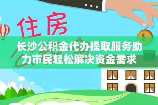 罗庄长沙公积金代办提取服务助力市民轻松解决资金需求