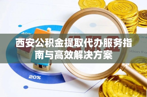 罗庄西安公积金提取代办服务指南与高效解决方案