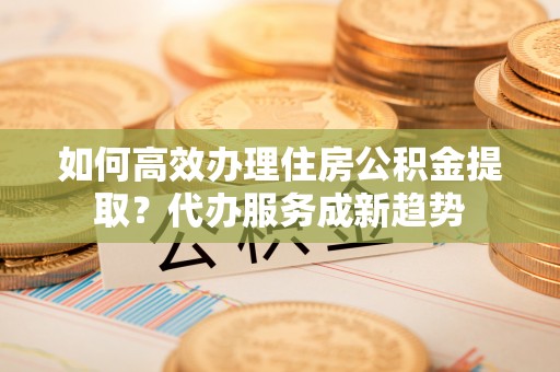 罗庄如何高效办理住房公积金提取？代办服务成新趋势