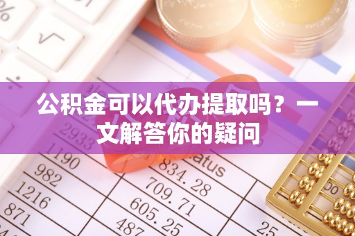 罗庄公积金可以代办提取吗？一文解答你的疑问