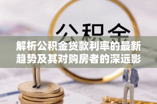 罗庄解析公积金贷款利率的最新趋势及其对购房者的深远影响