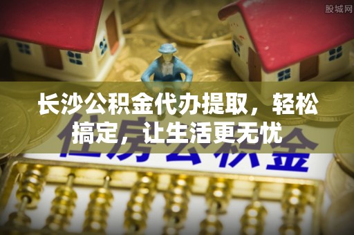 罗庄长沙公积金代办提取，轻松搞定，让生活更无忧