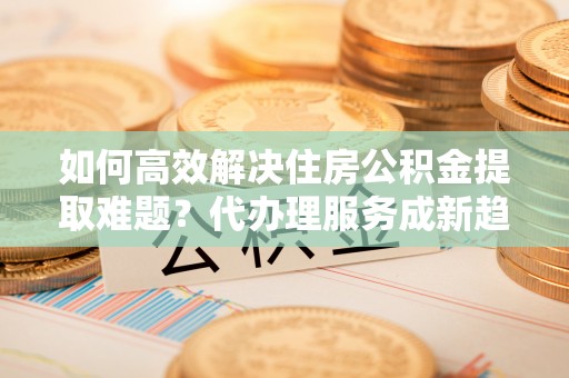 罗庄如何高效解决住房公积金提取难题？代办理服务成新趋势
