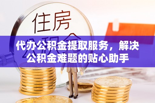 罗庄代办公积金提取服务，解决公积金难题的贴心助手