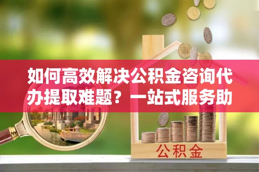 罗庄如何高效解决公积金咨询代办提取难题？一站式服务助您轻松搞定