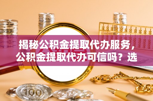 罗庄揭秘公积金提取代办服务，公积金提取代办可信吗？选择前你需要知道的真相
