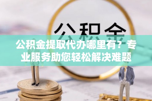 罗庄公积金提取代办哪里有？专业服务助您轻松解决难题