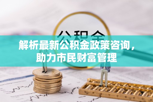 罗庄解析最新公积金政策咨询，助力市民财富管理