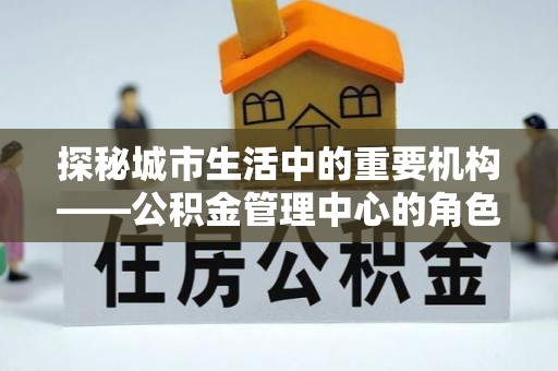 罗庄探秘城市生活中的重要机构——公积金管理中心的角色与意义