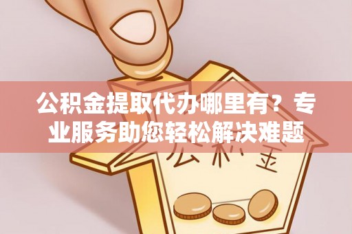 罗庄公积金提取代办哪里有？专业服务助您轻松解决难题