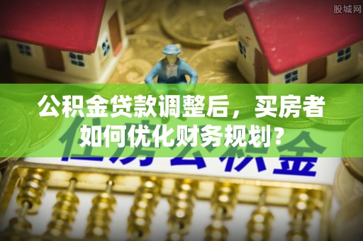 罗庄公积金贷款调整后，买房者如何优化财务规划？