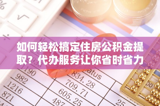 罗庄如何轻松搞定住房公积金提取？代办服务让你省时省力
