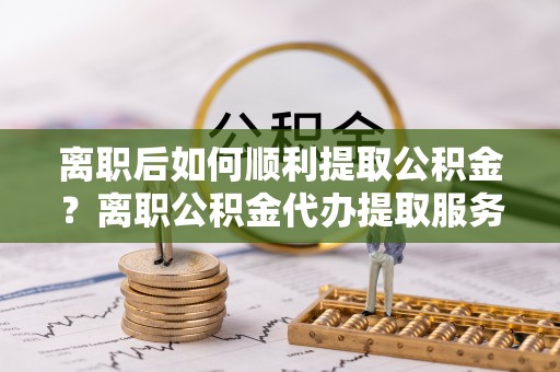 罗庄离职后如何顺利提取公积金？离职公积金代办提取服务助力无忧办理