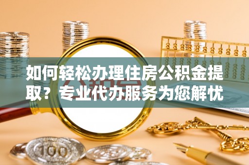 罗庄如何轻松办理住房公积金提取？专业代办服务为您解忧