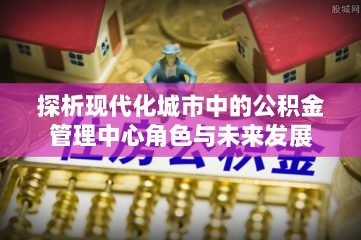 罗庄探析现代化城市中的公积金管理中心角色与未来发展