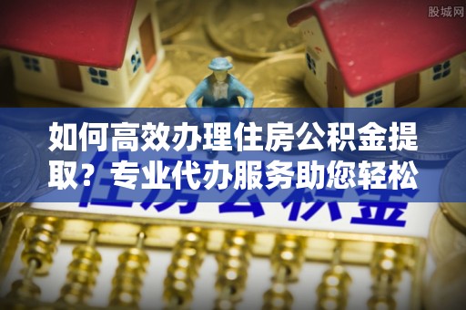 罗庄如何高效办理住房公积金提取？专业代办服务助您轻松搞定