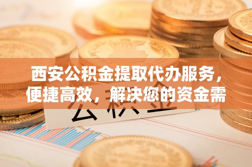 罗庄西安公积金提取代办服务，便捷高效，解决您的资金需求
