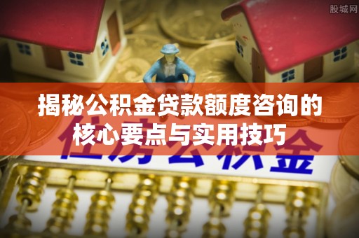 罗庄揭秘公积金贷款额度咨询的核心要点与实用技巧
