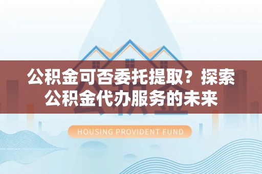 罗庄公积金可否委托提取？探索公积金代办服务的未来